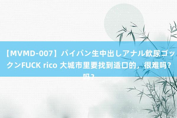 【MVMD-007】パイパン生中出しアナル飲尿ゴックンFUCK rico 大城市里要找到适口的，很难吗？