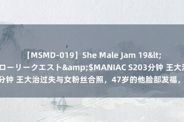 【MSMD-019】She Male Jam 19</a>2008-08-04グローリークエスト&$MANIAC S203分钟 王大治过失与女粉丝合照，47岁的他脸部发福，网友夸赞他有才华