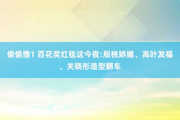 偷偷撸1 百花奖红毯这今夜:殷桃娇媚、高叶发福、关晓彤造型翻车
