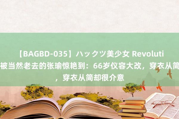 【BAGBD-035】ハックツ美少女 Revolution Rino 被当然老去的张瑜惊艳到:66岁仪容大改,穿衣从简却很介意