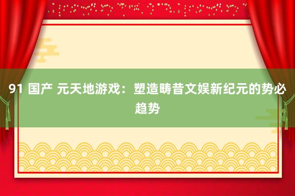 91 国产 元天地游戏：塑造畴昔文娱新纪元的势必趋势