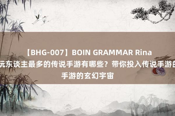 【BHG-007】BOIN GRAMMAR Rina 现时最佳玩东谈主最多的传说手游有哪些？带你投入传说手游的玄幻宇宙