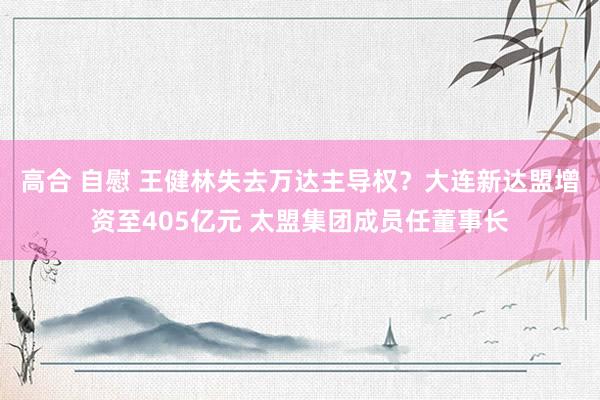高合 自慰 王健林失去万达主导权？大连新达盟增资至405亿元 太盟集团成员任董事长