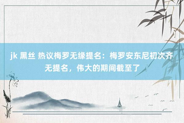 jk 黑丝 热议梅罗无缘提名：梅罗安东尼初次齐无提名，伟大的期间截至了