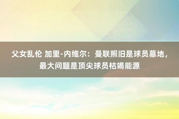 父女乱伦 加里-内维尔：曼联照旧是球员墓地，最大问题是顶尖球员枯竭能源