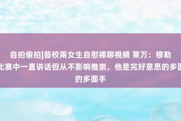 自拍偷拍]藝校兩女生自慰裸聊視頻 莱万：穆勒在比赛中一直讲话但从不影响推崇，他是完好意思的多面手
