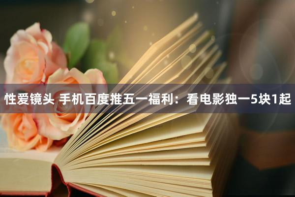 性爱镜头 手机百度推五一福利:看电影独一5块1起