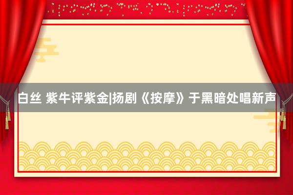 白丝 紫牛评紫金|扬剧《按摩》于黑暗处唱新声