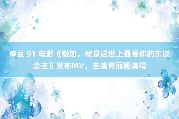 麻豆 91 电影《假如,我是这世上最爱你的东说念主》发布MV,主演佟丽娅演唱