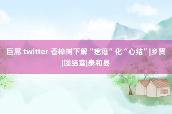 巨屌 twitter 香樟树下解“疙瘩”化“心结”|乡贤|团结室|泰和县