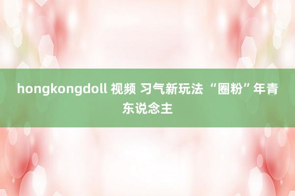 hongkongdoll 视频 习气新玩法 “圈粉”年青东说念主