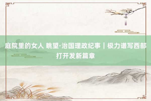 庭院里的女人 眺望·治国理政纪事｜极力谱写西部打开发新篇章