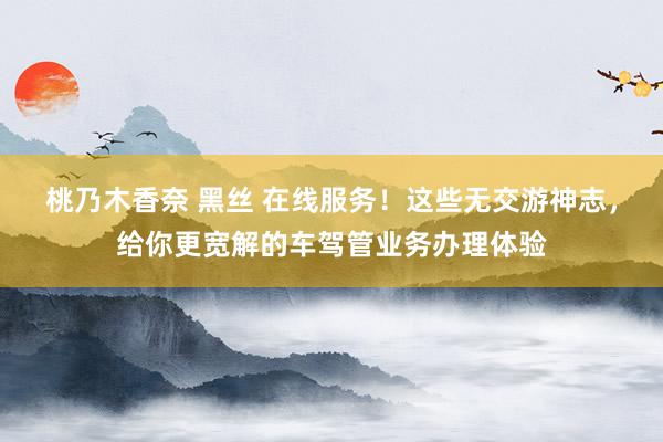 桃乃木香奈 黑丝 在线服务！这些无交游神志，给你更宽解的车驾管业务办理体验