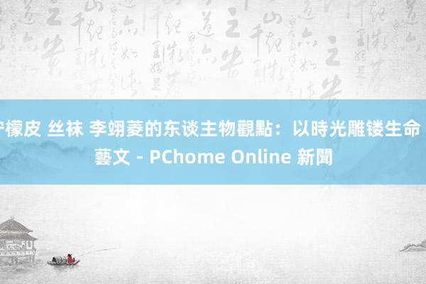 柠檬皮 丝袜 李翊菱的东谈主物觀點:以時光雕镂生命 - 藝文 - PChome Online 新聞